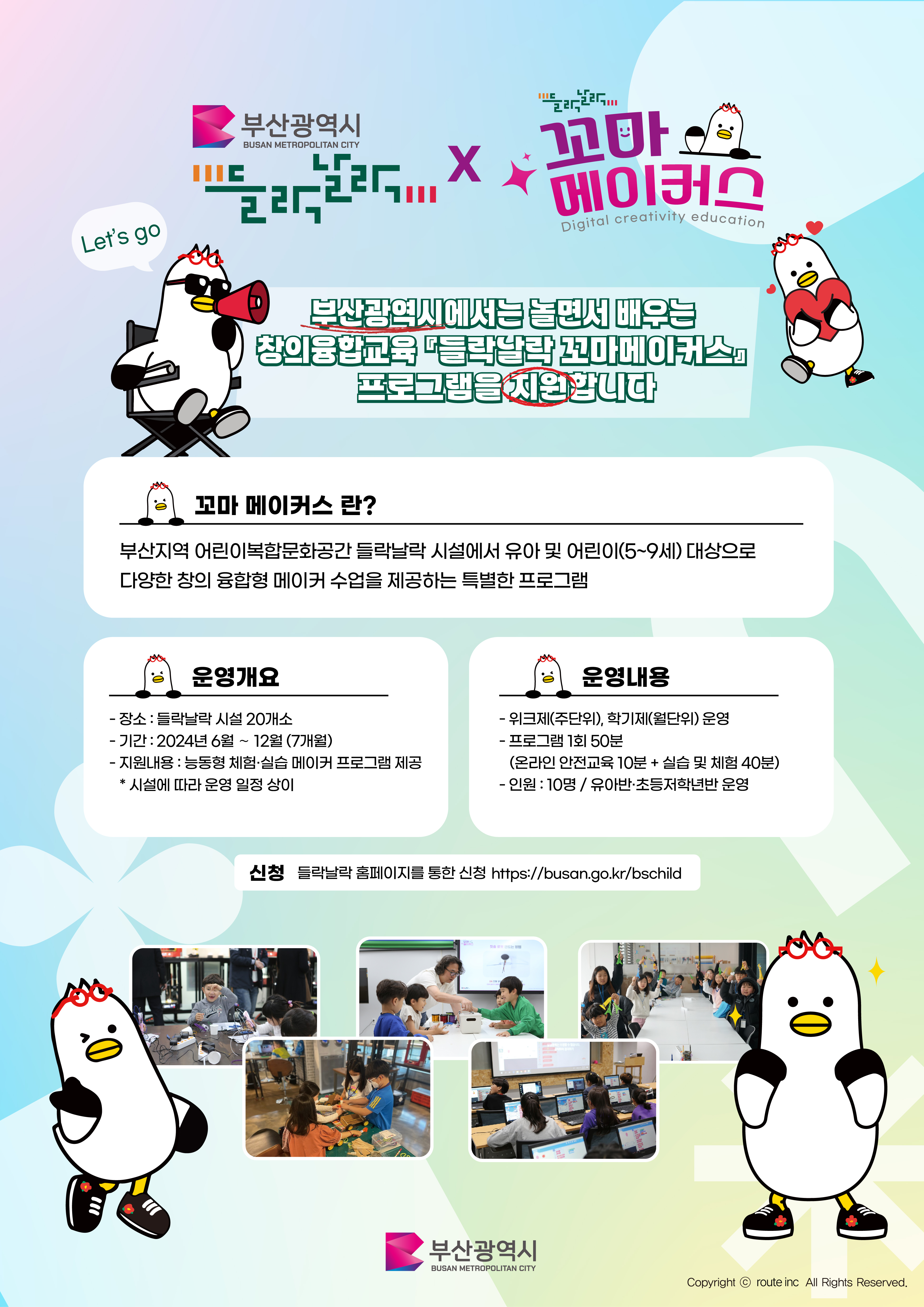 부산광역시에서는 놀면서 배우는 창의융합교육 들락날락꼬마메이커스 프로그램을 지원합니다. 꼬마메이커스란? 부산지역 어린이복합문화공간 들락날락 시설에서 유아 및 어린이(5~9세) 대상으로 다양한 창의 융합형 메이커 수업을 제공하는 특별한 프로그램  ○운영개요 -장소:들락날락 시설 20개소  -기간:2024년6월~12월(7개월) -지원내용:능동형 체험·실습 메이커 프로그램 제공 ＊시설에 따라 운영 일정 상이  ○운영내용 -위크제(주단위), 학기제(월단위) 운영 -프로그램 1회50분(온라인 안전교육10분 + 실습 및 체험 40분) - 인원:10명/유아반·초등저학년반 운영 ○신청:들락날락홈페이지를 통한 신청 https://busan.go.kr/bschild